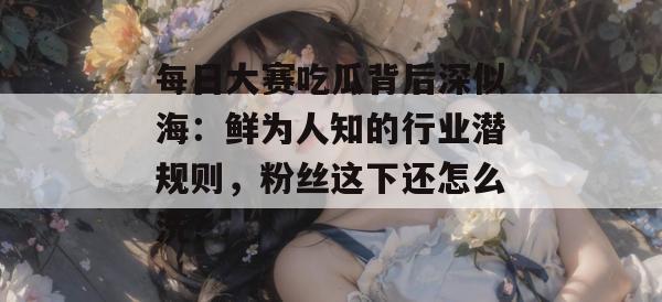每日大赛吃瓜背后深似海：鲜为人知的行业潜规则，粉丝这下还怎么洗？