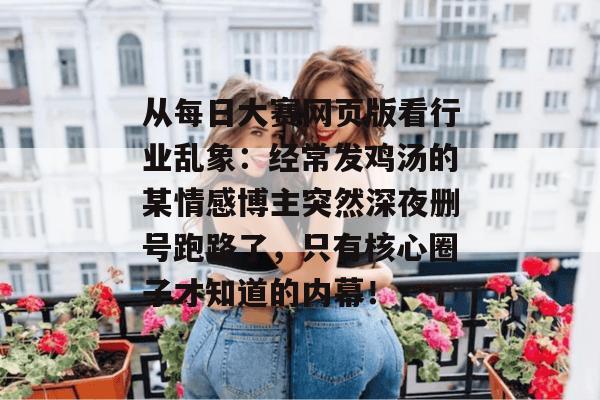 从每日大赛网页版看行业乱象:经常发鸡汤的某情感博主突然深夜删号跑路了,只有核心圈子才知道的内幕!