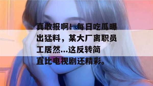 真敢报啊！每日吃瓜曝出猛料，某大厂离职员工居然...这反转简直比电视剧还精彩。