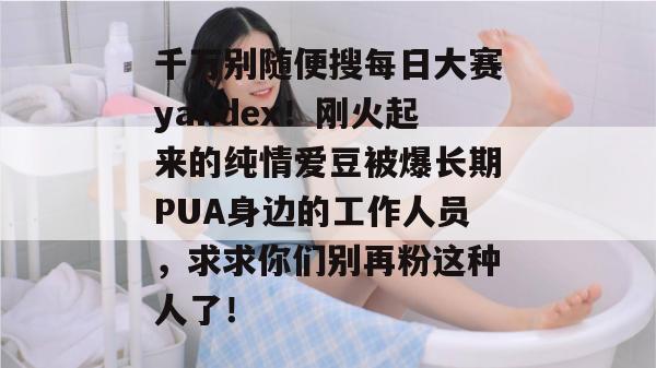 千万别随便搜每日大赛yandex!刚火起来的纯情爱豆被爆长期PUA身边的工作人员,求求你们别再粉这种人了!