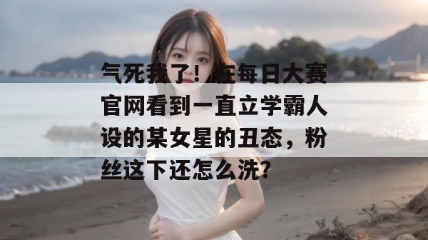 气死我了!在每日大赛官网看到一直立学霸人设的某女星的丑态,粉丝这下还怎么洗? 气死我了!在每日大赛官网看到一直立学霸人设的某女星的丑态,粉丝这下还怎么洗?