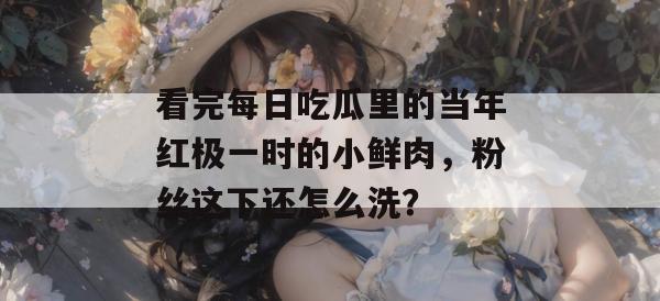 看完每日吃瓜里的当年红极一时的小鲜肉,粉丝这下还怎么洗? 看完每日吃瓜里的当年红极一时的小鲜肉,粉丝这下还怎么洗?