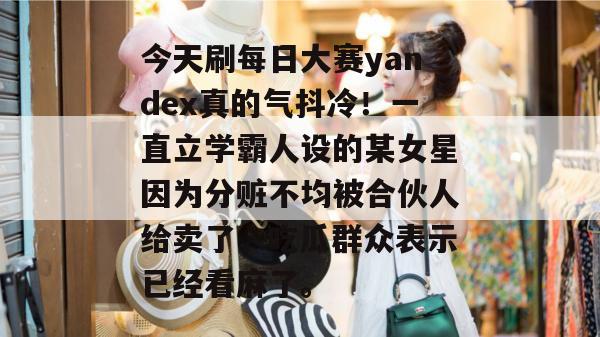 今天刷每日大赛yandex真的气抖冷！一直立学霸人设的某女星因为分赃不均被合伙人给卖了，吃瓜群众表示已经看麻了。