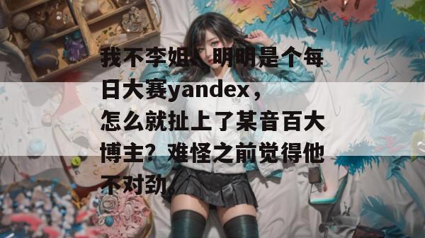 我不李姐!明明是个每日大赛yandex,怎么就扯上了某音百大博主?难怪之前觉得他不对劲。 我不李姐!明明是个每日大赛yandex,怎么就扯上了某音百大博主?难怪之前觉得他不对劲。
