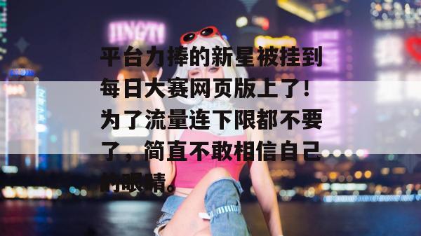 平台力捧的新星被挂到每日大赛网页版上了！为了流量连下限都不要了，简直不敢相信自己的眼睛。