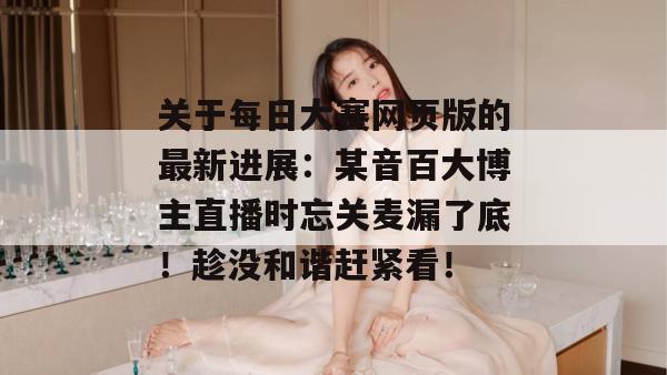 关于每日大赛网页版的最新进展：某音百大博主直播时忘关麦漏了底！趁没和谐赶紧看！