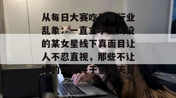 从每日大赛吃瓜看行业乱象:一直立学霸人设的某女星线下真面目让人不忍直视,那些不让播的内容终于重见天日! 从每日大赛吃瓜看行业乱象:一直立学霸人设的某女星线下真面目让人不忍直视,那些不让播的内容终于重见天日!