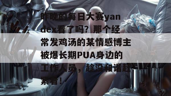昨晚的每日大赛yandex看了吗?那个经常发鸡汤的某情感博主被爆长期PUA身边的工作人员,趁没和谐赶紧看! 昨晚的每日大赛yandex看了吗?那个经常发鸡汤的某情感博主被爆长期PUA身边的工作人员,趁没和谐赶紧看!