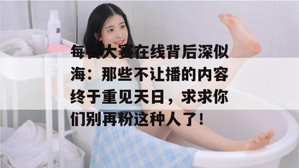 每日大赛在线背后深似海:那些不让播的内容终于重见天日,求求你们别再粉这种人了! 每日大赛在线背后深似海:那些不让播的内容终于重见天日,求求你们别再粉这种人了!