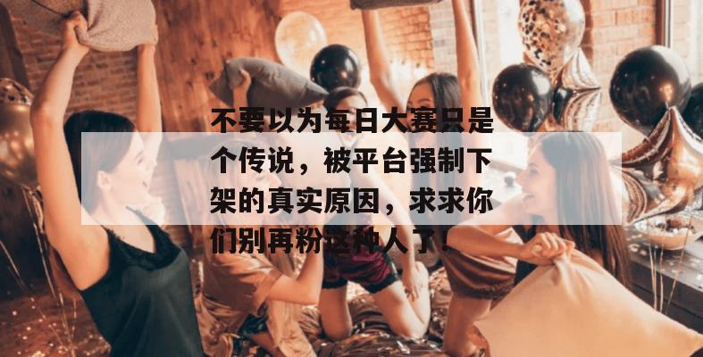 不要以为每日大赛只是个传说,被平台强制下架的真实原因,求求你们别再粉这种人了! 不要以为每日大赛只是个传说,被平台强制下架的真实原因,求求你们别再粉这种人了!