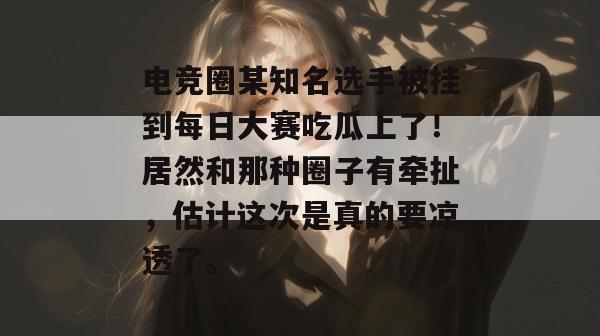 电竞圈某知名选手被挂到每日大赛吃瓜上了！居然和那种圈子有牵扯，估计这次是真的要凉透了。
