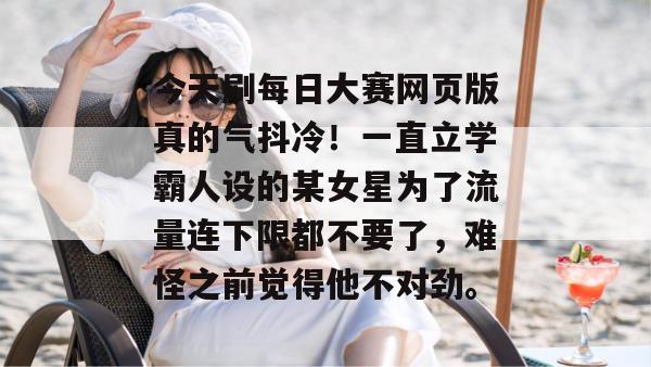 今天刷每日大赛网页版真的气抖冷！一直立学霸人设的某女星为了流量连下限都不要了，难怪之前觉得他不对劲。
