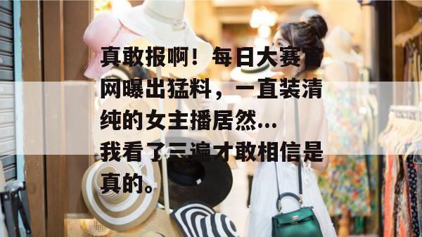 真敢报啊！每日大赛官网曝出猛料，一直装清纯的女主播居然...我看了三遍才敢相信是真的。