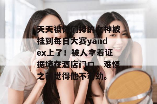 天天被你们捧的女神被挂到每日大赛yandex上了！被人拿着证据堵在酒店门口，难怪之前觉得他不对劲。