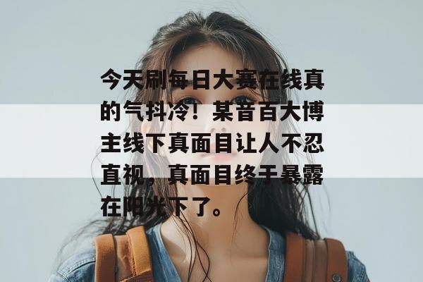 今天刷每日大赛在线真的气抖冷!某音百大博主线下真面目让人不忍直视,真面目终于暴露在阳光下了。 今天刷每日大赛在线真的气抖冷!某音百大博主线下真面目让人不忍直视,真面目终于暴露在阳光下了。