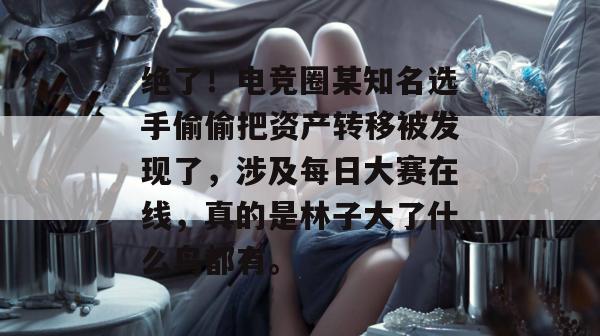 绝了！电竞圈某知名选手偷偷把资产转移被发现了，涉及每日大赛在线，真的是林子大了什么鸟都有。