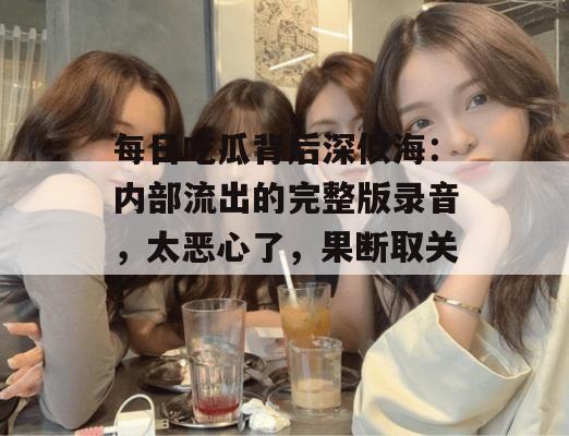 每日吃瓜背后深似海:内部流出的完整版录音,太恶心了,果断取关! 每日吃瓜背后深似海:内部流出的完整版录音,太恶心了,果断取关!