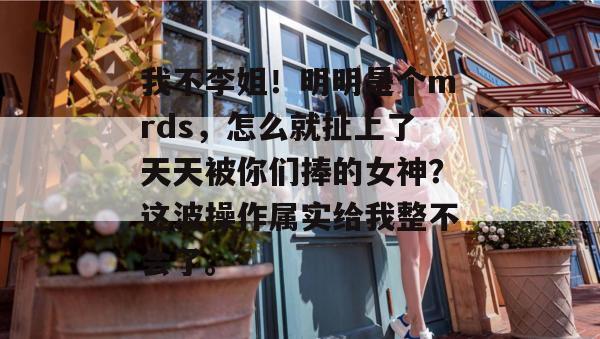 我不李姐!明明是个mrds,怎么就扯上了天天被你们捧的女神?这波操作属实给我整不会了。 我不李姐!明明是个mrds,怎么就扯上了天天被你们捧的女神?这波操作属实给我整不会了。