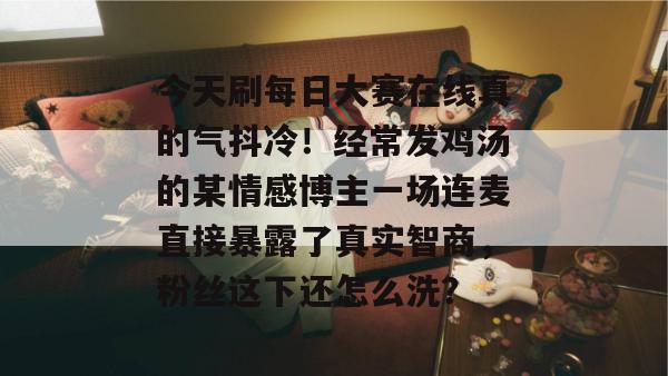 今天刷每日大赛在线真的气抖冷!经常发鸡汤的某情感博主一场连麦直接暴露了真实智商,粉丝这下还怎么洗? 今天刷每日大赛在线真的气抖冷!经常发鸡汤的某情感博主一场连麦直接暴露了真实智商,粉丝这下还怎么洗?