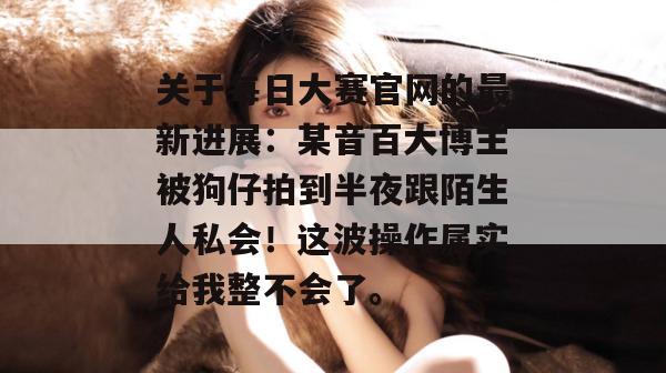 关于每日大赛官网的最新进展：某音百大博主被狗仔拍到半夜跟陌生人私会！这波操作属实给我整不会了。