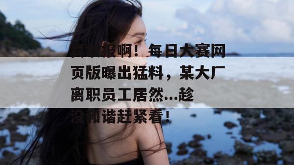 真敢报啊！每日大赛网页版曝出猛料，某大厂离职员工居然...趁没和谐赶紧看！