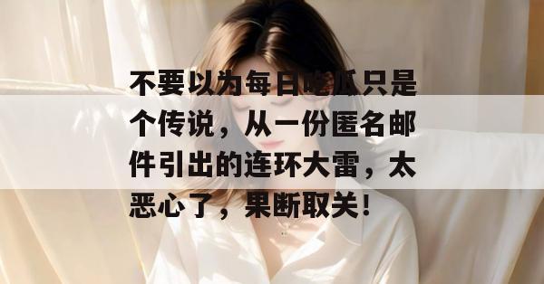 不要以为每日吃瓜只是个传说，从一份匿名邮件引出的连环大雷，太恶心了，果断取关！