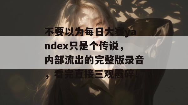 不要以为每日大赛yandex只是个传说,内部流出的完整版录音,看完直接三观震碎! 不要以为每日大赛yandex只是个传说,内部流出的完整版录音,看完直接三观震碎!