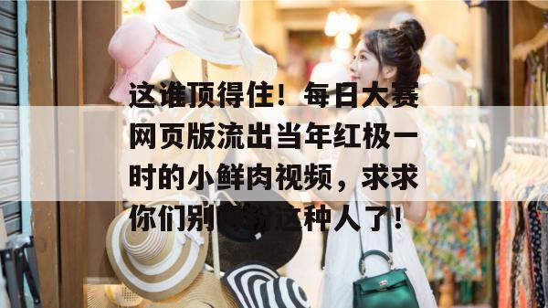 这谁顶得住!每日大赛网页版流出当年红极一时的小鲜肉视频,求求你们别再粉这种人了! 这谁顶得住!每日大赛网页版流出当年红极一时的小鲜肉视频,求求你们别再粉这种人了!