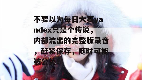 不要以为每日大赛yandex只是个传说,内部流出的完整版录音,赶紧保存,随时可能被公关! 不要以为每日大赛yandex只是个传说,内部流出的完整版录音,赶紧保存,随时可能被公关!
