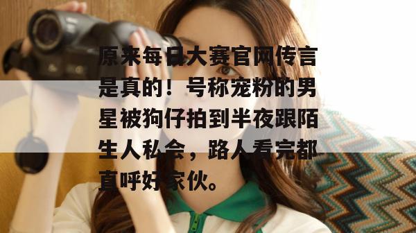 原来每日大赛官网传言是真的！号称宠粉的男星被狗仔拍到半夜跟陌生人私会，路人看完都直呼好家伙。