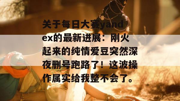 关于每日大赛yandex的最新进展:刚火起来的纯情爱豆突然深夜删号跑路了!这波操作属实给我整不会了。 关于每日大赛yandex的最新进展:刚火起来的纯情爱豆突然深夜删号跑路了!这波操作属实给我整不会了。