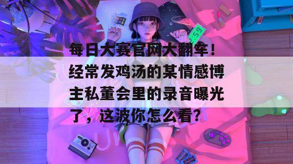每日大赛官网大翻车！经常发鸡汤的某情感博主私董会里的录音曝光了，这波你怎么看？