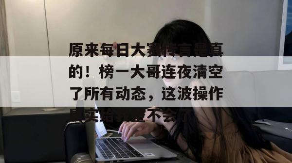 原来每日大赛传言是真的！榜一大哥连夜清空了所有动态，这波操作属实给我整不会了。