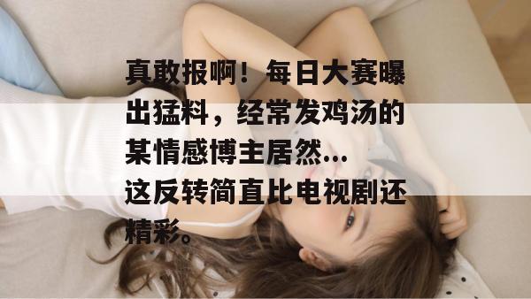 真敢报啊！每日大赛曝出猛料，经常发鸡汤的某情感博主居然...这反转简直比电视剧还精彩。