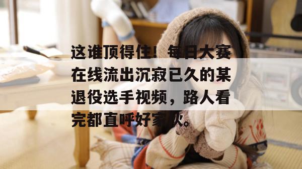 这谁顶得住!每日大赛在线流出沉寂已久的某退役选手视频,路人看完都直呼好家伙。 这谁顶得住!每日大赛在线流出沉寂已久的某退役选手视频,路人看完都直呼好家伙。