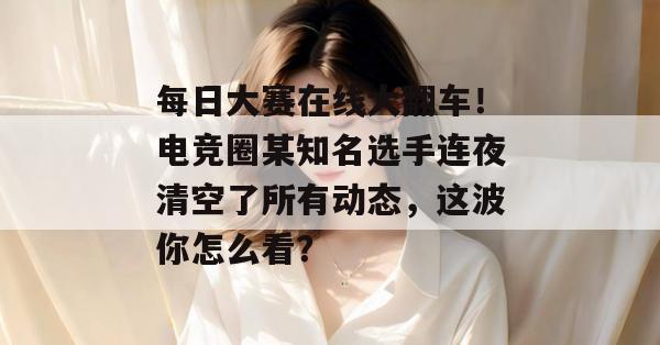 每日大赛在线大翻车!电竞圈某知名选手连夜清空了所有动态,这波你怎么看? 每日大赛在线大翻车!电竞圈某知名选手连夜清空了所有动态,这波你怎么看?