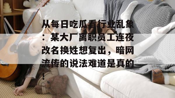 从每日吃瓜看行业乱象:某大厂离职员工连夜改名换姓想复出,暗网流传的说法难道是真的! 从每日吃瓜看行业乱象:某大厂离职员工连夜改名换姓想复出,暗网流传的说法难道是真的!