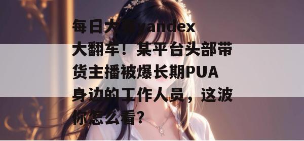 每日大赛yandex大翻车!某平台头部带货主播被爆长期PUA身边的工作人员,这波你怎么看? 每日大赛yandex大翻车!某平台头部带货主播被爆长期PUA身边的工作人员,这波你怎么看?