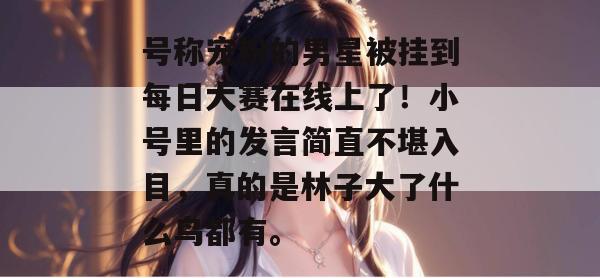 号称宠粉的男星被挂到每日大赛在线上了!小号里的发言简直不堪入目,真的是林子大了什么鸟都有。 号称宠粉的男星被挂到每日大赛在线上了!小号里的发言简直不堪入目,真的是林子大了什么鸟都有。