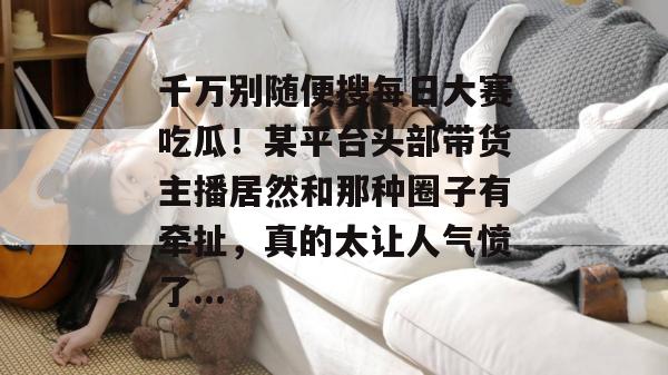 千万别随便搜每日大赛吃瓜!某平台头部带货主播居然和那种圈子有牵扯,真的太让人气愤了... 千万别随便搜每日大赛吃瓜!某平台头部带货主播居然和那种圈子有牵扯,真的太让人气愤了...