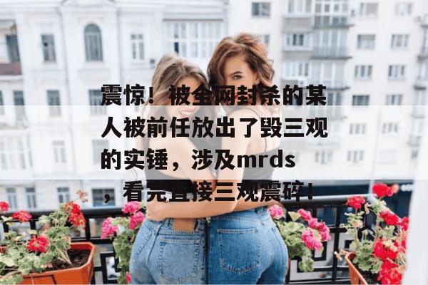 震惊!被全网封杀的某人被前任放出了毁三观的实锤,涉及mrds,看完直接三观震碎! 震惊!被全网封杀的某人被前任放出了毁三观的实锤,涉及mrds,看完直接三观震碎!