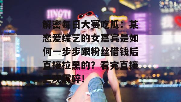 解密每日大赛吃瓜:某恋爱综艺的女嘉宾是如何一步步跟粉丝借钱后直接拉黑的?看完直接三观震碎! 解密每日大赛吃瓜:某恋爱综艺的女嘉宾是如何一步步跟粉丝借钱后直接拉黑的?看完直接三观震碎!